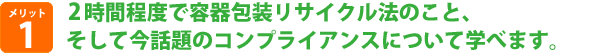 2時間程度で容器包装リサイクル法のこと、そして今話題のコンプライアンスについて学べます。